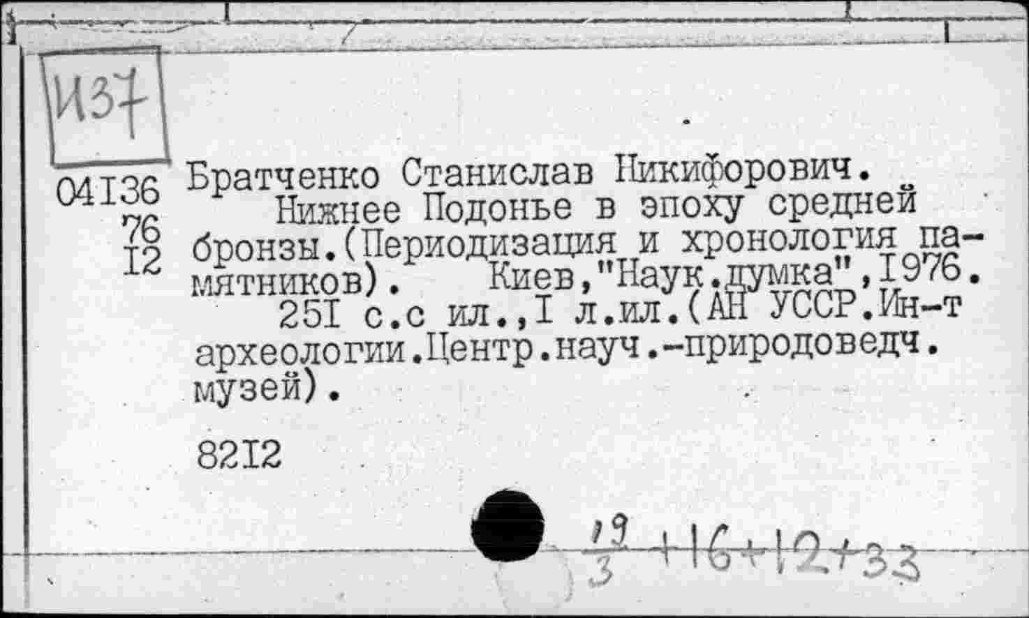 ﻿Ô4I36
76
12
Братченко Станислав Никифорович. ~
Нижнее Подонье в эпоху средней бронзы.(Периодизация и хронология памятников) . Киев,"Наук.думка ,I976.
251 с.с ил.,1 л.ил.(АН УССР.Ин-т археологии.Центр.науч.-природоведч. музей).
8212
з